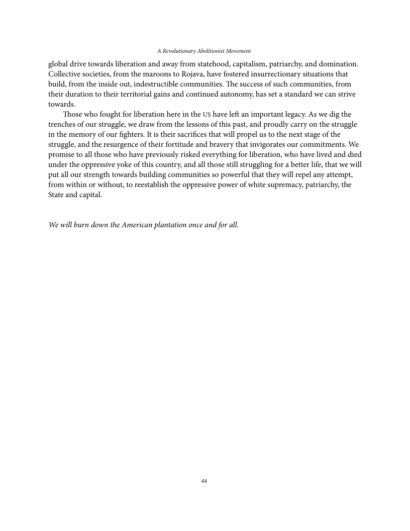 A Revolutionary Ablitonist Movennent global drive towards liberation and away from statehood, capitalism, patriarchy, and domination. Collective socicties, from the maroons to Rojava, have fostered insurrectionary situations that build, from the inside out, indestructible communities. The success of such communities, from their duration to their territorial gains and continued autonomy, has set a standard we can strive towards. ‘Those who fought for liberation here in the Us have left an important legacy. As we dig the trenches of our struggle, we draw from the lessons of this past, and proudly carry on the struggle in the memory of our fighters. It s their sacrifices that will propel us to the next stage of the struggle, and the resurgence of their fortitude and bravery that invigorates our commitments. We promise to all those who have previously risked everything for liberation, who have lived and died under the oppressive yoke of this country, and all those stll struggling for a better life, that we will put all our strength towards building communities so powerful that they will repel any attempt, from within or without, to reestablish the oppressive power of white supremacy, patriarchy, the State and capital. We will burn down the American plantation once and for all